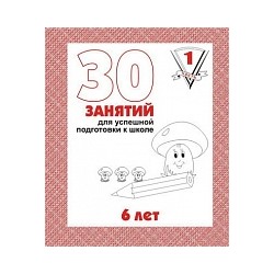 30 занятий для успешного развития ребенка. 6 лет. Часть 1. Рабочая тетрадь.